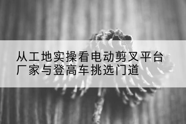 吉首电动剪叉升降平台厂家-从工地实操看电动剪叉平台厂家与登高车挑选门道