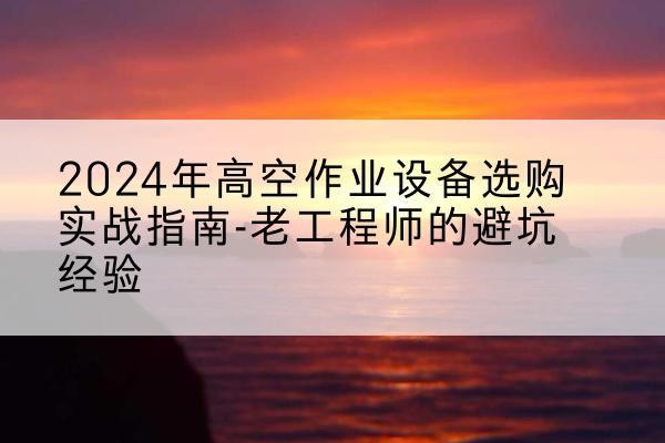 吉首高空作业升降机厂家推荐-2024年高空作业设备选购实战指南-老工程师的避坑经验