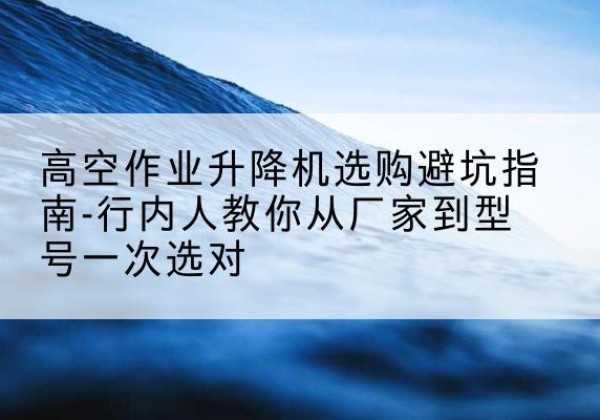 吉首升降平台厂家-高空作业升降机选购避坑指南-行内人教你从厂家到型号一次选对