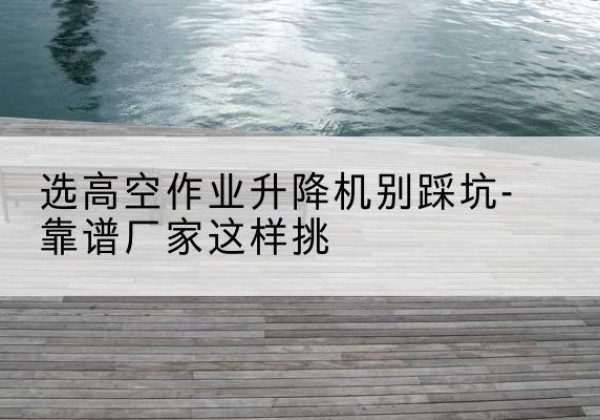 吉首剪叉式升降机厂家-选高空作业升降机别踩坑-靠谱厂家这样挑