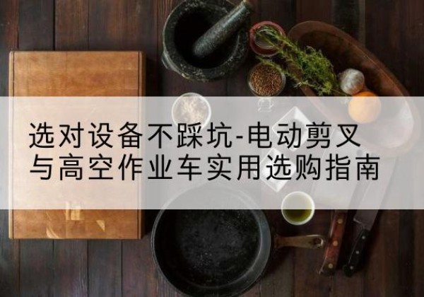 吉首电动剪叉升降平台怎么选-选对设备不踩坑-电动剪叉与高空作业车实用选购指南