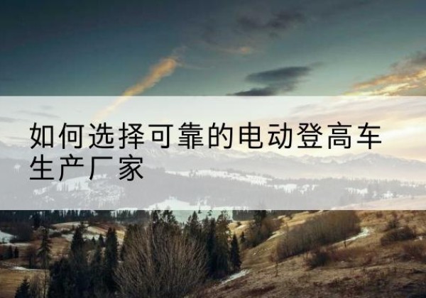 吉首电动登高车厂家-如何选择可靠的电动登高车生产厂家