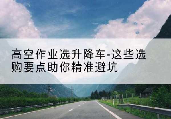 吉首升降车厂家-高空作业选升降车-这些选购要点助你*避坑