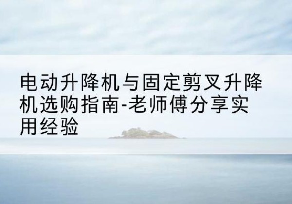 吉首电动升降机怎么选-电动升降机与固定剪叉升降机选购指南-老师傅分享实用经验