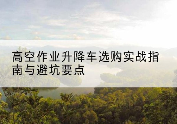 吉首升降车怎么选-高空作业升降车选购实战指南与避坑要点
