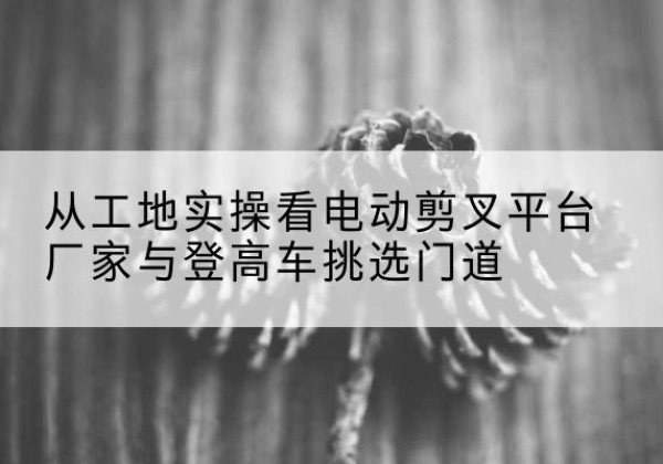 吉首电动剪叉升降平台厂家-从工地实操看电动剪叉平台厂家与登高车挑选门道