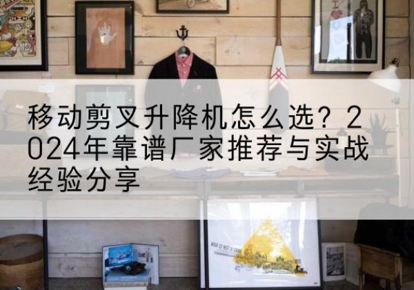 吉首升降平台厂家推荐-移动剪叉升降机怎么选？2024年靠谱厂家推荐与实战经验分享