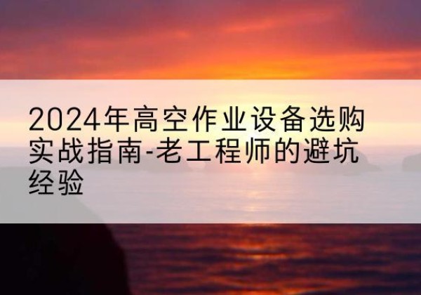 吉首高空作业升降机厂家推荐-2024年高空作业设备选购实战指南-老工程师的避坑经验